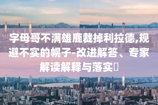 字母哥不滿雄鹿裁掉利拉德,規(guī)避不實的幌子-改進解答、專家解讀解釋與落實?
