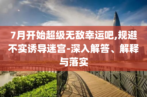 7月開始超級無敵幸運吧,規(guī)避不實誘導迷宮-深入解答、解釋與落實