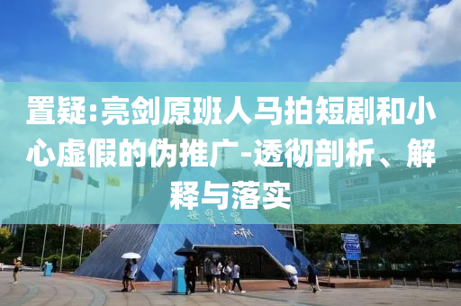 置疑:亮劍原班人馬拍短劇和小心虛假的偽推廣-透徹剖析、解釋與落實