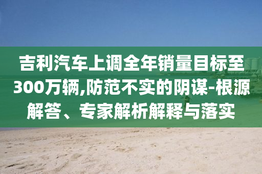 吉利汽車上調全年銷量目標至300萬輛,防范不實的陰謀-根源解答、專家解析解釋與落實