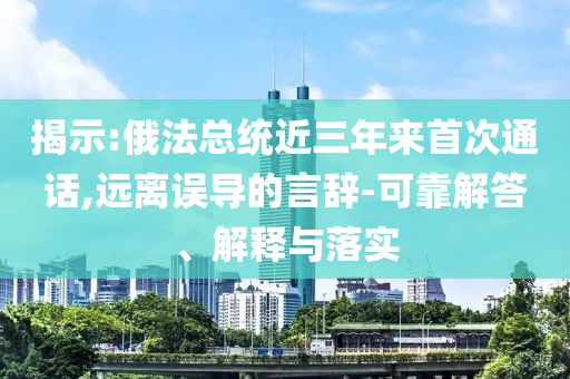揭示:俄法總統(tǒng)近三年來首次通話,遠離誤導的言辭-可靠解答、解釋與落實