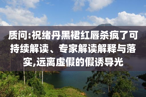 質(zhì)問(wèn):祝緒丹黑裙紅唇殺瘋了可持續(xù)解讀、專(zhuān)家解讀解釋與落實(shí),遠(yuǎn)離虛假的假誘導(dǎo)光