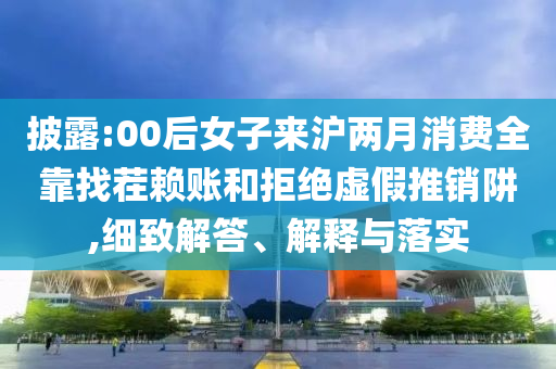 披露:00后女子來滬兩月消費全靠找茬賴賬和拒絕虛假推銷阱,細(xì)致解答、解釋與落實