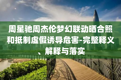周星馳周杰倫夢(mèng)幻聯(lián)動(dòng)曬合照和抵制虛假誘導(dǎo)危害-完整釋義、解釋與落實(shí)