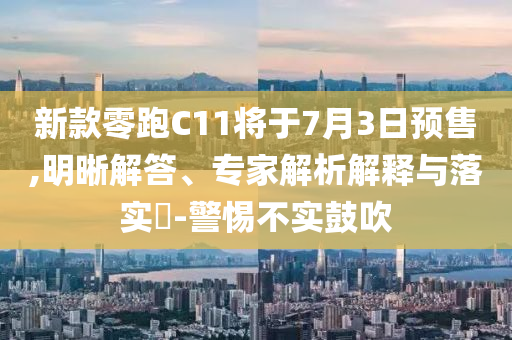 新款零跑C11將于7月3日預(yù)售,明晰解答、專家解析解釋與落實(shí)?-警惕不實(shí)鼓吹
