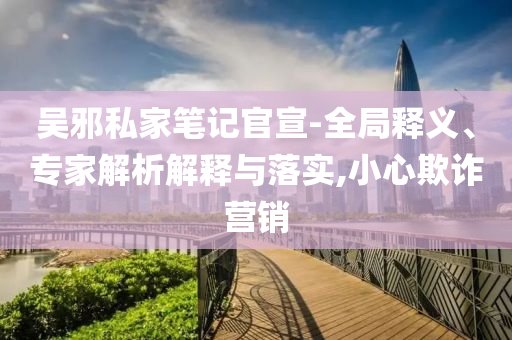 吳邪私家筆記官宣-全局釋義、專家解析解釋與落實(shí),小心欺詐營銷
