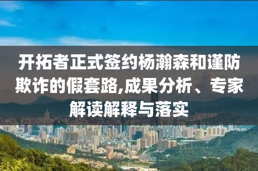 開拓者正式簽約楊瀚森和謹(jǐn)防欺詐的假套路,成果分析、專家解讀解釋與落實
