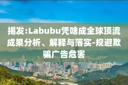 揭發(fā):Labubu憑啥成全球頂流成果分析、解釋與落實-規(guī)避欺騙廣告危害
