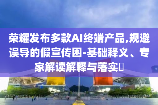 榮耀發(fā)布多款AI終端產品,規(guī)避誤導的假宣傳困-基礎釋義、專家解讀解釋與落實?