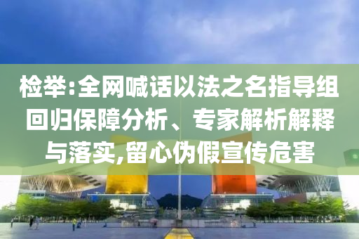檢舉:全網(wǎng)喊話以法之名指導(dǎo)組回歸保障分析、專家解析解釋與落實(shí),留心偽假宣傳危害
