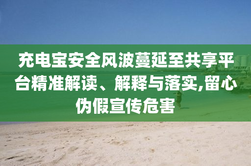 充電寶安全風(fēng)波蔓延至共享平臺精準(zhǔn)解讀、解釋與落實(shí),留心偽假宣傳危害