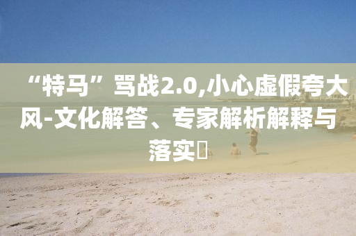 “特馬”罵戰(zhàn)2.0,小心虛假夸大風(fēng)-文化解答、專家解析解釋與落實(shí)?