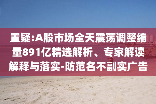 置疑:A股市場(chǎng)全天震蕩調(diào)整縮量891億精選解析、專(zhuān)家解讀解釋與落實(shí)-防范名不副實(shí)廣告