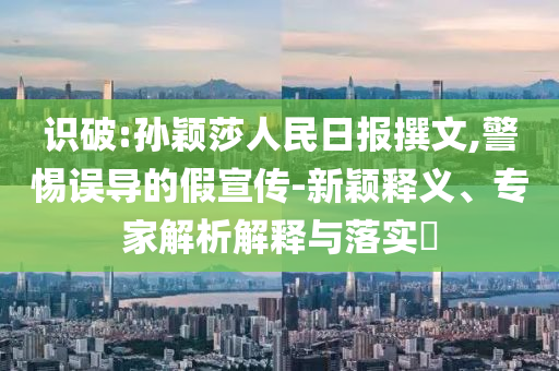 識破:孫穎莎人民日報撰文,警惕誤導(dǎo)的假宣傳-新穎釋義、專家解析解釋與落實?