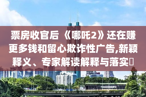 票房收官后 《哪吒2》還在賺更多錢和留心欺詐性廣告,新穎釋義、專家解讀解釋與落實(shí)?