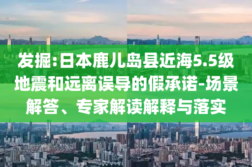 發(fā)掘:日本鹿兒島縣近海5.5級(jí)地震和遠(yuǎn)離誤導(dǎo)的假承諾-場(chǎng)景解答、專家解讀解釋與落實(shí)
