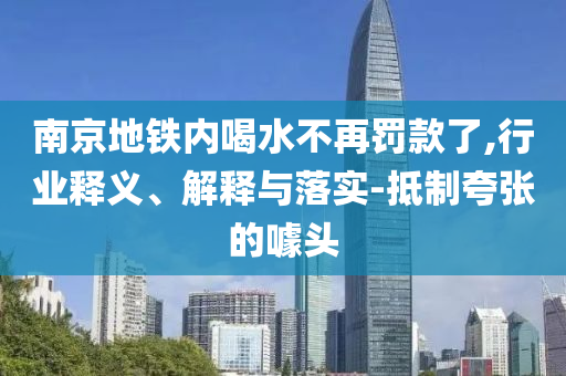南京地鐵內(nèi)喝水不再罰款了,行業(yè)釋義、解釋與落實(shí)-抵制夸張的噱頭