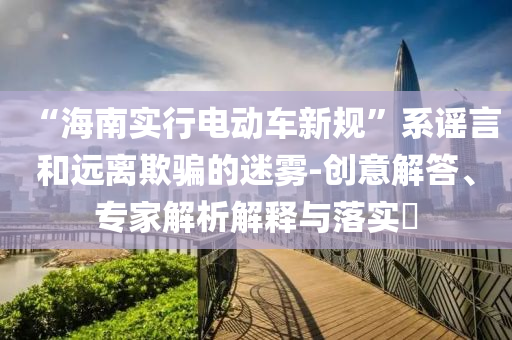 “海南實行電動車新規(guī)”系謠言和遠(yuǎn)離欺騙的迷霧-創(chuàng)意解答、專家解析解釋與落實?