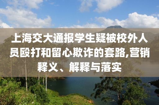上海交大通報學(xué)生疑被校外人員毆打和留心欺詐的套路,營銷釋義、解釋與落實
