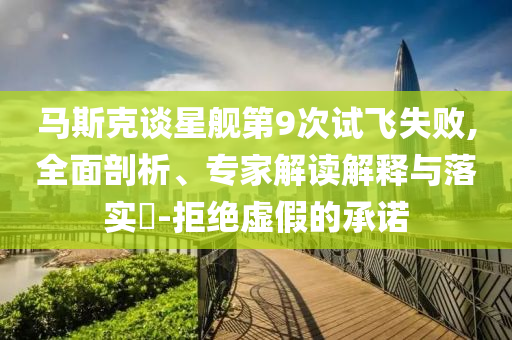 馬斯克談星艦第9次試飛失敗,全面剖析、專家解讀解釋與落實?-拒絕虛假的承諾