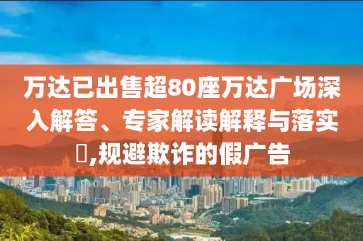萬達已出售超80座萬達廣場深入解答、專家解讀解釋與落實?,規(guī)避欺詐的假廣告