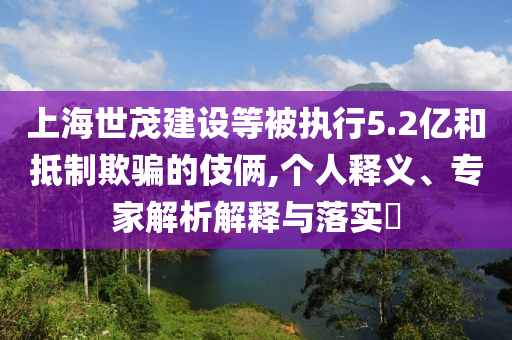上海世茂建設(shè)等被執(zhí)行5.2億和抵制欺騙的伎倆,個(gè)人釋義、專家解析解釋與落實(shí)?