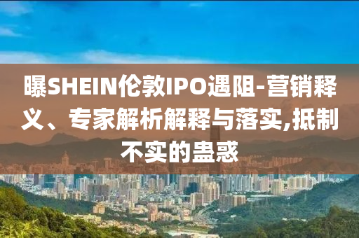 曝SHEIN倫敦IPO遇阻-營銷釋義、專家解析解釋與落實,抵制不實的蠱惑