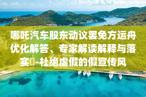 哪吒汽車股東動議罷免方運舟優(yōu)化解答、專家解讀解釋與落實?-杜絕虛假的假宣傳風