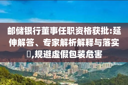 郵儲銀行董事任職資格獲批:延伸解答、專家解析解釋與落實(shí)?,規(guī)避虛假包裝危害