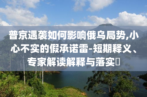 普京遇襲如何影響俄烏局勢,小心不實(shí)的假承諾雷-短期釋義、專家解讀解釋與落實(shí)?