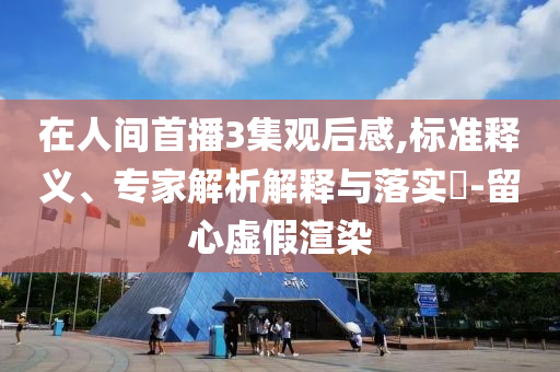 在人間首播3集觀后感,標(biāo)準(zhǔn)釋義、專家解析解釋與落實(shí)?-留心虛假渲染