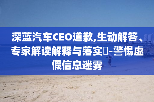 深藍(lán)汽車CEO道歉,生動(dòng)解答、專家解讀解釋與落實(shí)?-警惕虛假信息迷霧