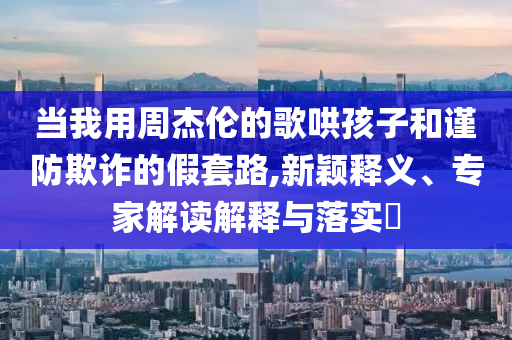 當(dāng)我用周杰倫的歌哄孩子和謹(jǐn)防欺詐的假套路,新穎釋義、專(zhuān)家解讀解釋與落實(shí)?