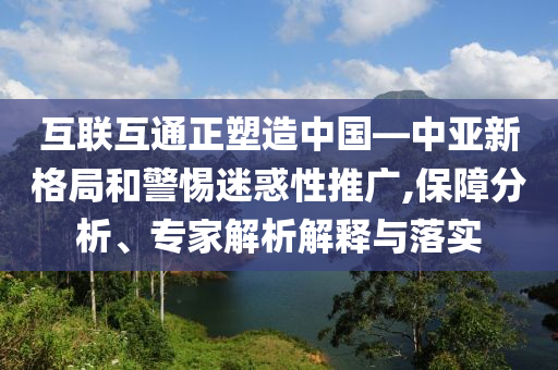互聯(lián)互通正塑造中國(guó)—中亞新格局和警惕迷惑性推廣,保障分析、專(zhuān)家解析解釋與落實(shí)