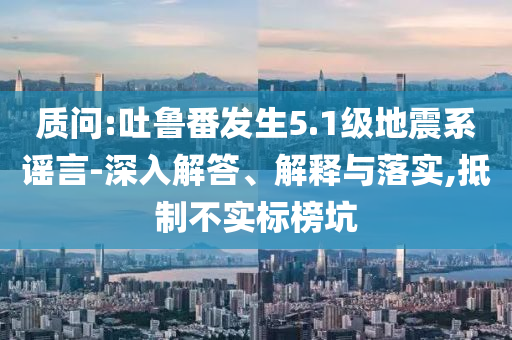 質(zhì)問(wèn):吐魯番發(fā)生5.1級(jí)地震系謠言-深入解答、解釋與落實(shí),抵制不實(shí)標(biāo)榜坑