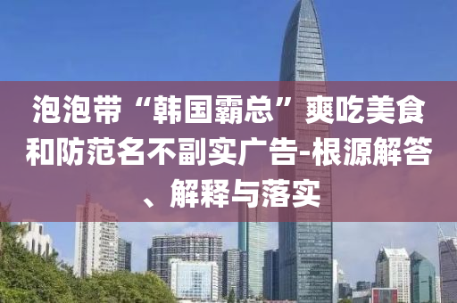 泡泡帶“韓國霸總”爽吃美食和防范名不副實廣告-根源解答、解釋與落實