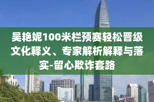 吳艷妮100米欄預(yù)賽輕松晉級文化釋義、專家解析解釋與落實-留心欺詐套路