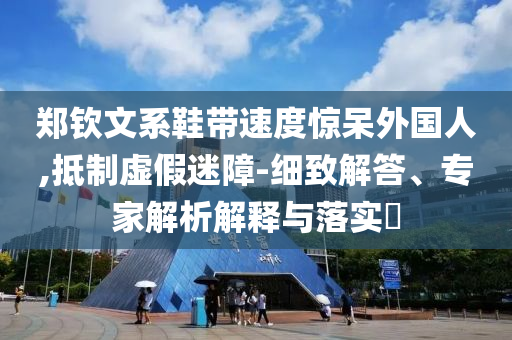 鄭欽文系鞋帶速度驚呆外國人,抵制虛假迷障-細致解答、專家解析解釋與落實?