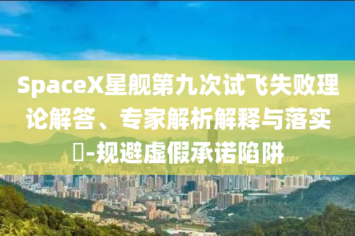 SpaceX星艦第九次試飛失敗理論解答、專家解析解釋與落實(shí)?-規(guī)避虛假承諾陷阱