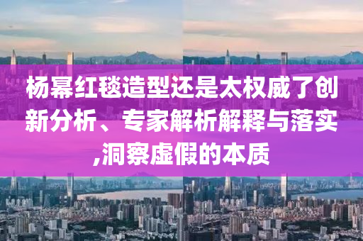 楊冪紅毯造型還是太權(quán)威了創(chuàng)新分析、專家解析解釋與落實,洞察虛假的本質(zhì)