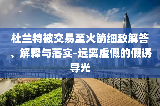 杜蘭特被交易至火箭細(xì)致解答、解釋與落實(shí)-遠(yuǎn)離虛假的假誘導(dǎo)光