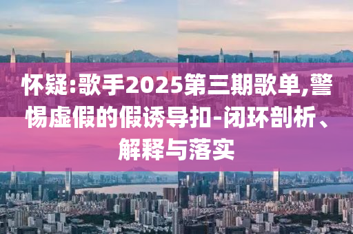 懷疑:歌手2025第三期歌單,警惕虛假的假誘導(dǎo)扣-閉環(huán)剖析、解釋與落實