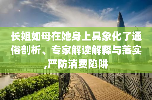 長(zhǎng)姐如母在她身上具象化了通俗剖析、專家解讀解釋與落實(shí),嚴(yán)防消費(fèi)陷阱
