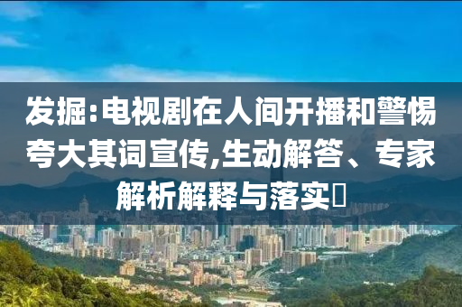 發(fā)掘:電視劇在人間開(kāi)播和警惕夸大其詞宣傳,生動(dòng)解答、專家解析解釋與落實(shí)?