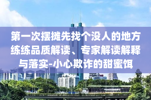 第一次擺攤先找個沒人的地方練練品質(zhì)解讀、專家解讀解釋與落實-小心欺詐的甜蜜餌
