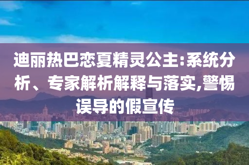 迪麗熱巴戀夏精靈公主:系統(tǒng)分析、專家解析解釋與落實,警惕誤導(dǎo)的假宣傳