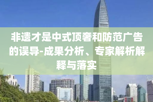 非遺才是中式頂奢和防范廣告的誤導(dǎo)-成果分析、專家解析解釋與落實