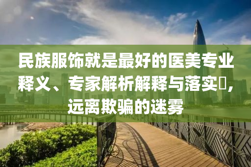 民族服飾就是最好的醫(yī)美專業(yè)釋義、專家解析解釋與落實(shí)?,遠(yuǎn)離欺騙的迷霧