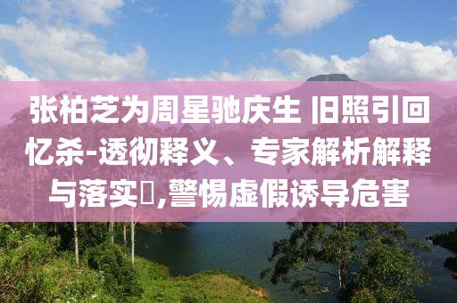 張柏芝為周星馳慶生 舊照引回憶殺-透徹釋義、專(zhuān)家解析解釋與落實(shí)?,警惕虛假誘導(dǎo)危害