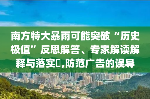 南方特大暴雨可能突破“歷史極值”反思解答、專家解讀解釋與落實(shí)?,防范廣告的誤導(dǎo)